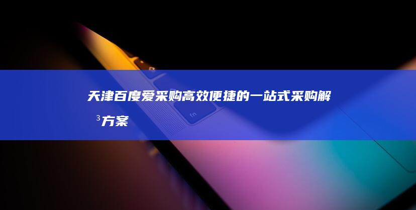 天津百度爱采购：高效便捷的一站式采购解决方案