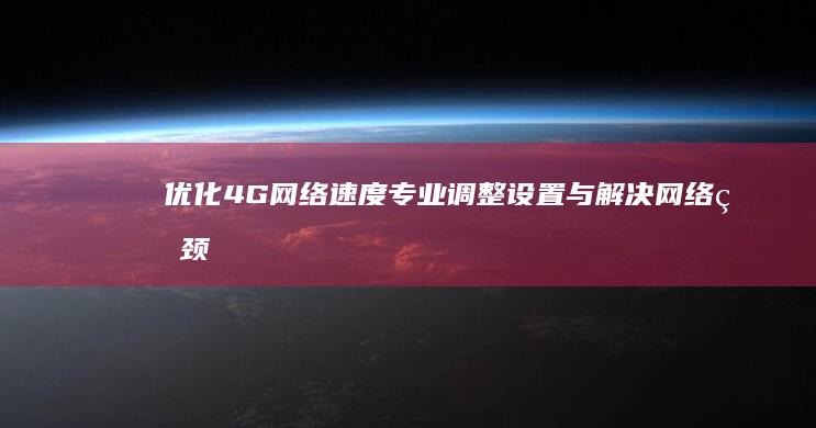 优化4G网络速度：专业调整设置与解决网络瓶颈